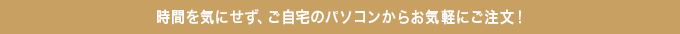 時間を気にせず、ご自宅のパソコンからお気軽に注文!