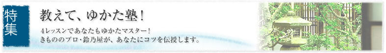 特集 教えて、ゆかた塾! 4レッスンであなたもゆかたマスター! きもののプロ・鈴乃屋が、あなたにコツを伝授します。
