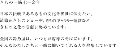 きもの一筋七十余年　
	日本の伝統であるきもの文化を後世に伝えたい。
	清鈴苑きものショーや大河ドラマの衣裳考証など、
	きもの文化の貢献に努めています。
	全国の鈴乃屋は、いつもお客様のそばにいます。
	そんなわたしたちと一緒に働いてくれる人を募集しています。