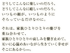 どうしてこんなに楽しいのだろう、どうしてこんなに嬉しいのだろう。いつもの顔が、いつものようにそろっているだけなのに。それは、家族ひとりひとりの慶びを重ね合わせて、家族ひとりひとりの哀しみを繋ぎ止めて、互いに心温めあいながら生きていく幸せがそこにあるから—。