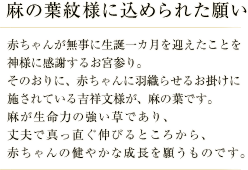 麻の葉紋様に込められた願い／赤ちゃんが無事に生誕一カ月を迎えたことを神様に感謝すお宮参り。 そのおりに、赤ちゃんに羽織らせるお掛けに施されている吉祥文様が、麻の葉です。 麻が生命力の強い草であり、丈夫で真っ直ぐ伸びるところから、赤ちゃんの健やかな成長を願うものです。