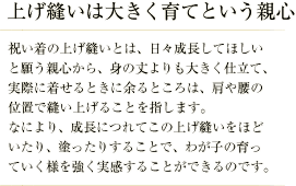 上げ縫いは大きく育てという親心／祝い着の上げ縫いとは、日々成長してほしいと願う親心から、身の丈よりも大きく仕立て、実際に着せるときに余るところは、肩や腰の位置で縫い上げることを指します。 なにより、成長につれてこの上げ縫いをほどいたり、塗ったりすることで、わが子の育っていく様を強く実感することができるのです。