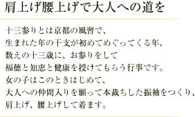 肩上げ腰上げで大人への道を／十三参りとは京都の風習で、生まれた年の干支が初めてめぐってくる年、数えの十三歳に、お参りをして福徳と知恵と健康を授けてもらう行事です。 女の子はこのときはじめて、大人への仲間入りを願って本裁ちした振袖をつくり、肩上げ、腰上げして着ます。