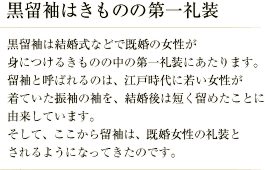 黒留袖はきものの第一礼装／黒留袖は結婚式などで既婚の女性が身につけるきものの中の第一礼装にあたります。 留袖と呼ばれるのは、江戸時代に若い女性が着ていた振袖の袖を、結婚後は短く留めたことに由来しています。 そして、ここから留袖は、既婚女性の礼装とされるようになってきたのです。