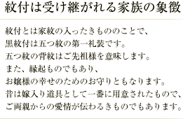 紋付は受け継がれる家族の象徴／紋付とは家紋の入ったきもののことで、黒紋付は五つ紋の第一礼装です。 五つ紋の背紋はご先祖様を意味します。 また、縁起ものでもあり、お嬢様の幸せのためのお守りともなります。 昔は嫁入り道具として一番に用意されたもので、ご両親からの愛情が伝わるきものでもあります。