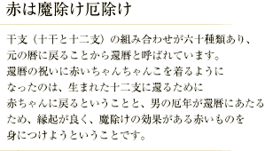 赤は魔除け厄除け／干支（十干と十二支）の組み合わせが六十種類あり、元の暦に戻ることから還暦と呼ばれています。 還暦の祝いに赤いちゃんちゃんこを着るようになったのは、生まれた十二支に還るために赤ちゃんに戻るということと、男の厄年が還暦にあたるため、縁起が良く、魔除けの効果がある赤いものを身につけようということです。