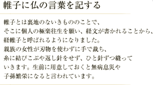 帷子に仏の言葉を記する／帷子とは裏地のないきもののことで、そこに個人の極楽往生を願い、経文が書かれることから、経帷子と呼ばれるようになりました。 親族の女性が刃物を使わずに手で裁ち、意図に結びこぶや返し針をせず、ひと針ずつ縫っていきます。生前に用意しておくと無病息災や子孫繁栄になると言われています。