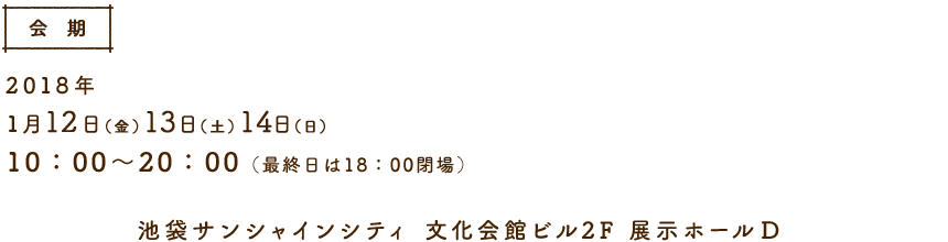 【会期】2018年1月12日(金)13日(土)14日(日)　10:00〜20:00(最終日は18:00閉場)　池袋サンシャインシティ 文化会館ビル2F 展示ホールD