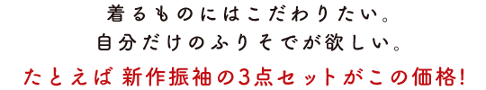 着るものにはこだわりたい。自分だけのふりそでが欲しい。たとえば新作振袖の3点セットがこの価格！
