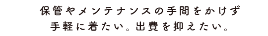 保管やメンテナンスの手間をかけず手軽に着たい。出費を抑えたい。